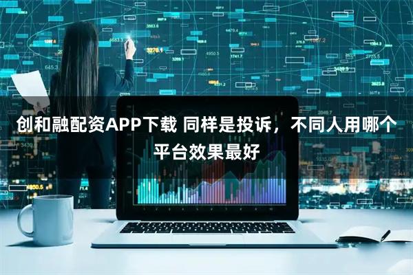 创和融配资APP下载 同样是投诉，不同人用哪个平台效果最好