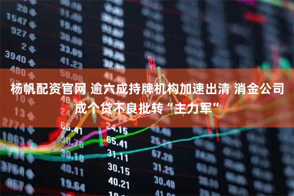 杨帆配资官网 逾六成持牌机构加速出清 消金公司成个贷不良批转“主力军”