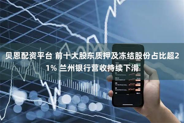 贝恩配资平台 前十大股东质押及冻结股份占比超21% 兰州银行营收持续下滑