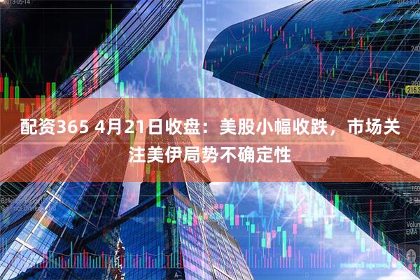 配资365 4月21日收盘：美股小幅收跌，市场关注美伊局势不确定性