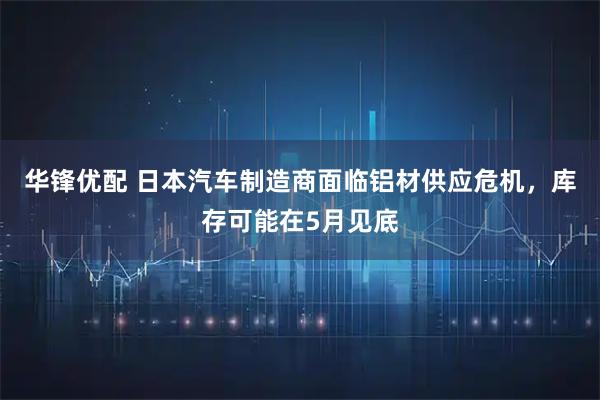 华锋优配 日本汽车制造商面临铝材供应危机，库存可能在5月见底