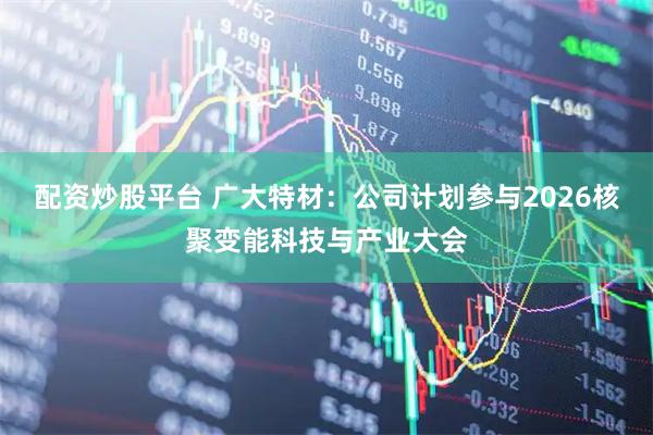 配资炒股平台 广大特材：公司计划参与2026核聚变能科技与产业大会