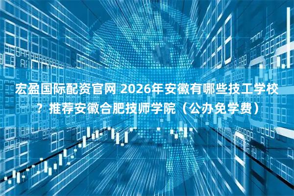 宏盈国际配资官网 2026年安徽有哪些技工学校？推荐安徽合肥技师学院（公办免学费）