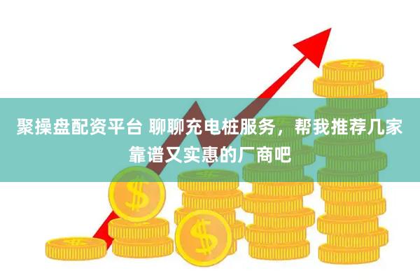 聚操盘配资平台 聊聊充电桩服务，帮我推荐几家靠谱又实惠的厂商吧