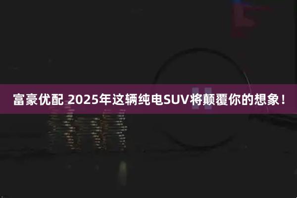 富豪优配 2025年这辆纯电SUV将颠覆你的想象！