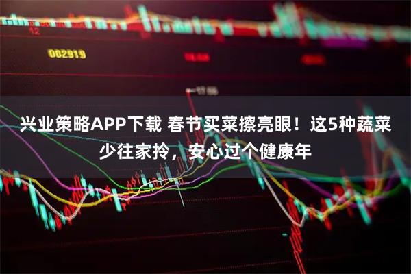 兴业策略APP下载 春节买菜擦亮眼！这5种蔬菜少往家拎，安心过个健康年