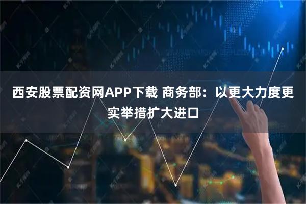 西安股票配资网APP下载 商务部：以更大力度更实举措扩大进口