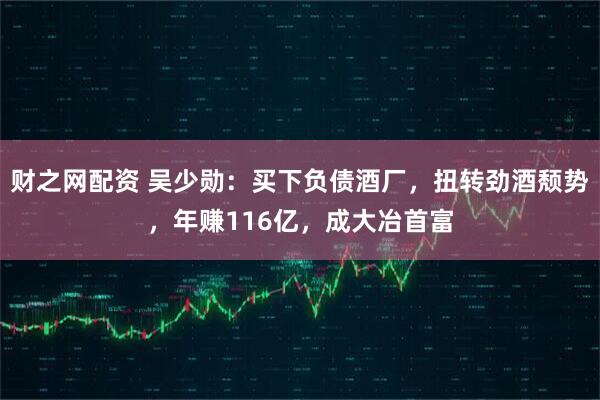 财之网配资 吴少勋：买下负债酒厂，扭转劲酒颓势，年赚116亿，成大冶首富
