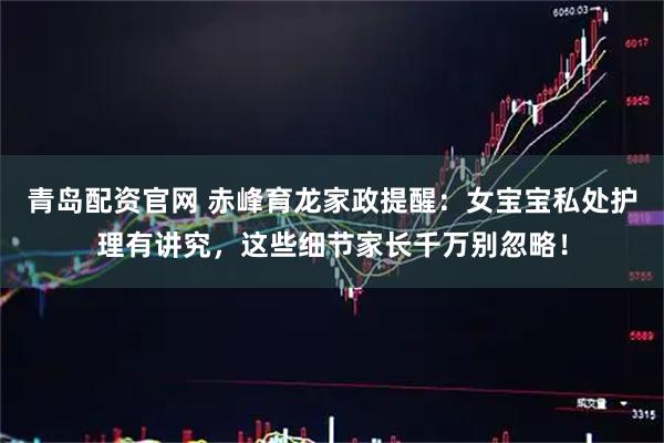 青岛配资官网 赤峰育龙家政提醒：女宝宝私处护理有讲究，这些细节家长千万别忽略！