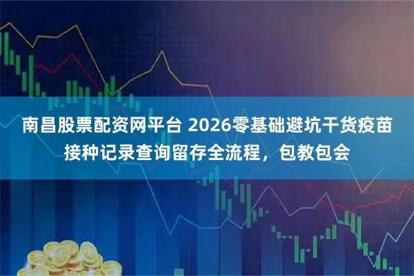 南昌股票配资网平台 2026零基础避坑干货疫苗接种记录查询留存全流程，包教包会