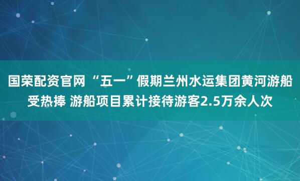国荣配资官网 “五一”假期兰州水运集团黄河游船受热捧 游船项目累计接待游客2.5万余人次