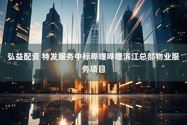 弘益配资 特发服务中标哔哩哔哩滨江总部物业服务项目