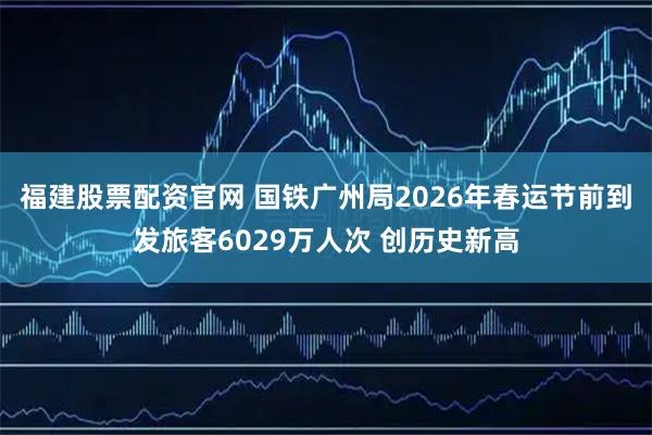福建股票配资官网 国铁广州局2026年春运节前到发旅客6029万人次 创历史新高