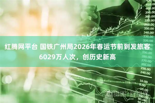 红腾网平台 国铁广州局2026年春运节前到发旅客6029万人次，创历史新高
